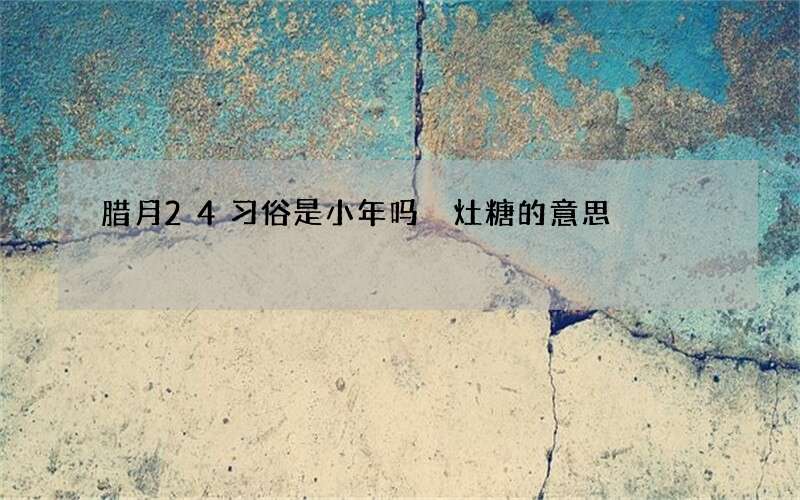 腊月24习俗是小年吗 灶糖的意思